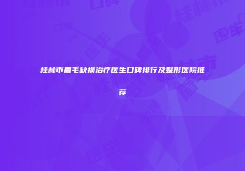 桂林市眉毛缺损治疗医生口碑排行及整形医院推荐