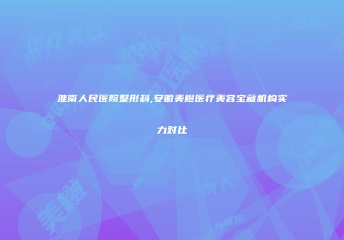 淮南人民医院整形科,安徽美橙医疗美容宝藏机构实力对比