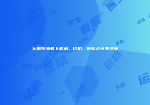 运城瘦脸去下颌角：价格、医院及医生详解