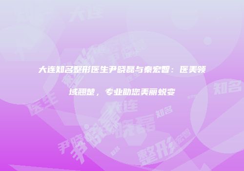 大连知名整形医生尹晓磊与秦宏智：医美领域翘楚，专业助您美丽蜕变