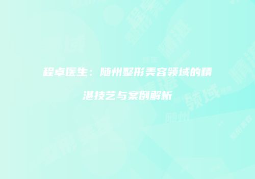 程卓医生：随州整形美容领域的精湛技艺与案例解析