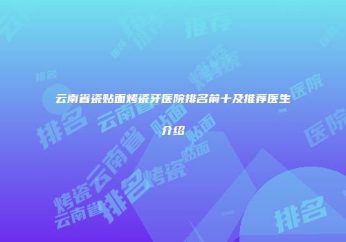 云南省瓷贴面烤瓷牙医院排名前十及推荐医生介绍