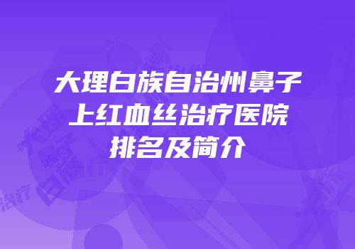 大理白族自治州鼻子上红血丝治疗医院排名及简介
