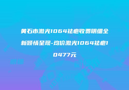 黄石市激光1064祛疤收费明细全新倾情呈现-均价激光1064祛疤10477元