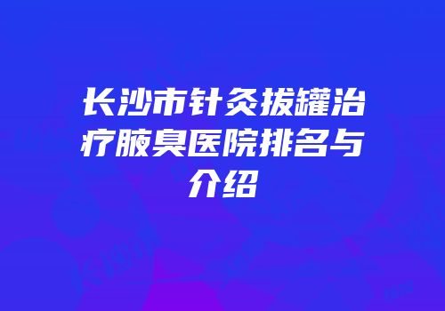 长沙市针灸拔罐治疗腋臭医院排名与介绍
