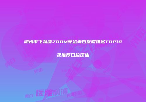 湖州市飞利浦ZOOM牙齿美白医院排名TOP10及推荐口腔医生