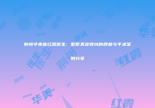 荆州华美庞红霞医生：整形美容领域的翘楚与手术案例分享