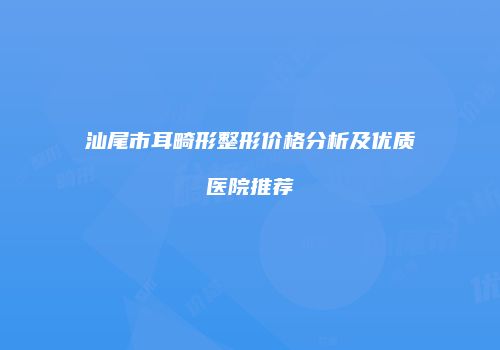 汕尾市耳畸形整形价格分析及优质医院推荐