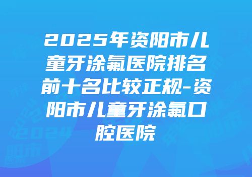 2025年资阳市儿童牙涂氟医院排名前十名比较正规-资阳市儿童牙涂氟口腔医院