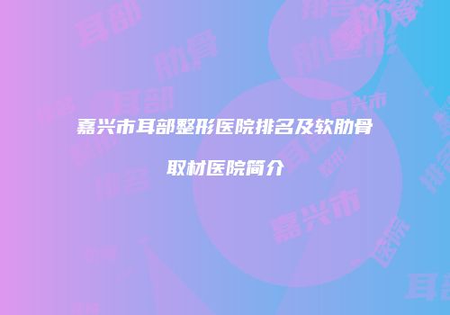 嘉兴市耳部整形医院排名及软肋骨取材医院简介