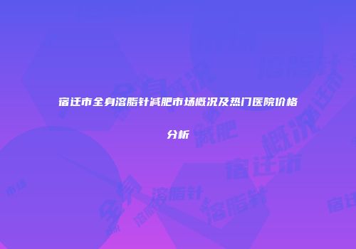 宿迁市全身溶脂针减肥市场概况及热门医院价格分析