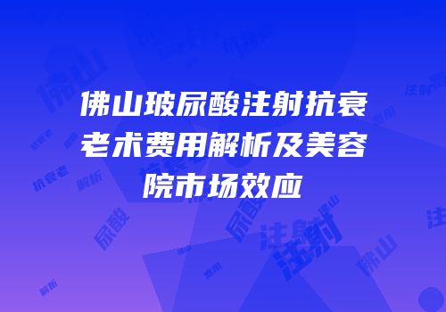 佛山玻尿酸注射抗衰老术费用解析及美容院市场效应