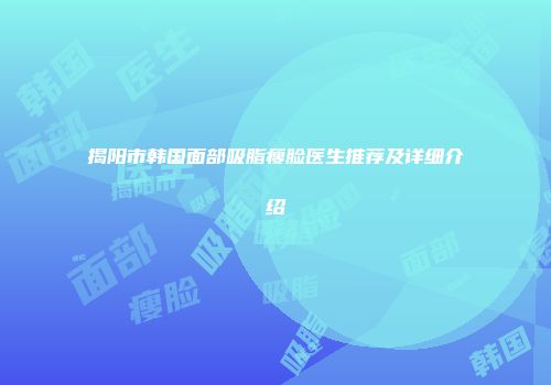 揭阳市韩国面部吸脂瘦脸医生推荐及详细介绍