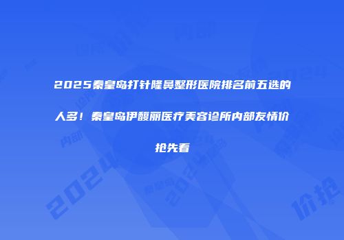 2025秦皇岛打针隆鼻整形医院排名前五选的人多！秦皇岛伊馥丽医疗美容诊所内部友情价抢先看