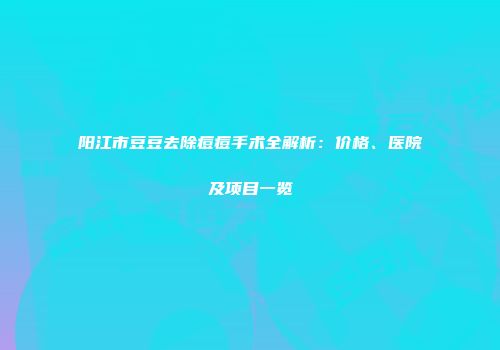 阳江市豆豆去除痘痘手术全解析：价格、医院及项目一览