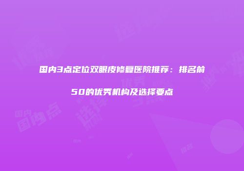 国内3点定位双眼皮修复医院推荐：排名前50的优秀机构及选择要点