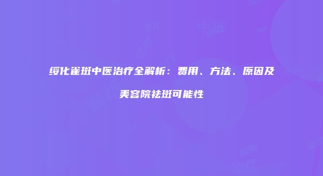 绥化雀斑中医治疗全解析：费用、方法、原因及美容院祛斑可能性