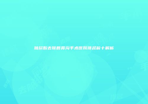 玻尿酸去除唇鼻沟手术医院排名前十解析