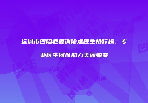 运城市凹陷疤痕消除术医生排行榜：专业医生团队助力美丽蜕变