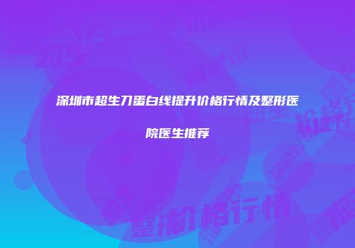 深圳市超生刀蛋白线提升价格行情及整形医院医生推荐