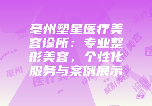亳州塑星医疗美容诊所：专业整形美容，个性化服务与案例展示