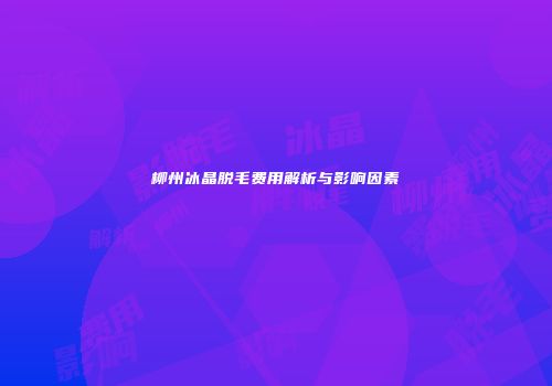 柳州冰晶脱毛费用解析与影响因素