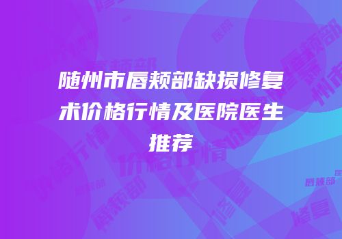 随州市唇颊部缺损修复术价格行情及医院医生推荐