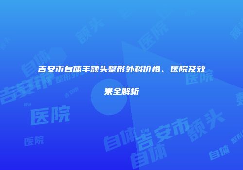 吉安市自体丰额头整形外科价格、医院及效果全解析