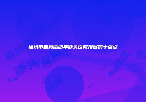 福州市自身脂肪丰额头医院排名前十盘点