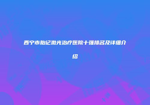 西宁市胎记激光治疗医院十强排名及详细介绍