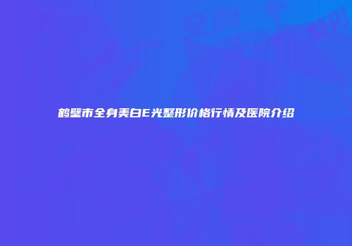 鹤壁市全身美白E光整形价格行情及医院介绍