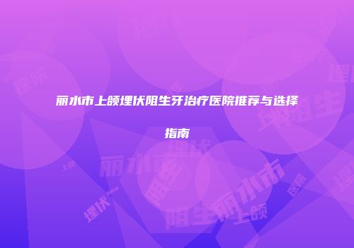 丽水市上颌埋伏阻生牙治疗医院推荐与选择指南