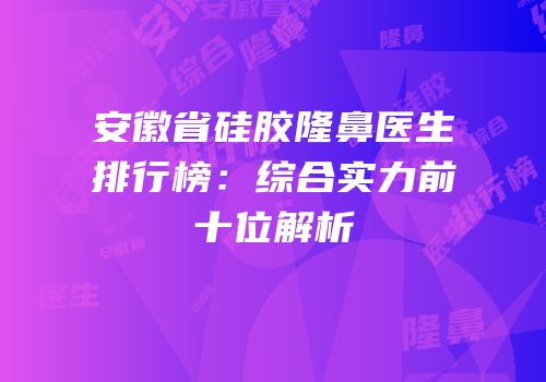 安徽省硅胶隆鼻医生排行榜：综合实力前十位解析