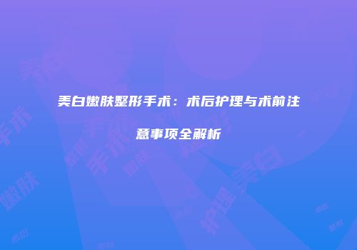 美白嫩肤整形手术：术后护理与术前注意事项全解析