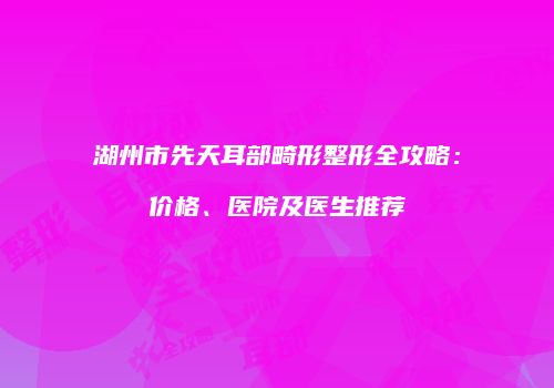 湖州市先天耳部畸形整形全攻略：价格、医院及医生推荐