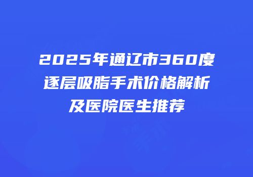 2025年通辽市360度逐层吸脂手术价格解析及医院医生推荐