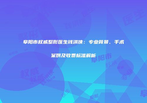 阜阳市权威整形医生钱洪侠：专业背景、手术案例及收费标准解析