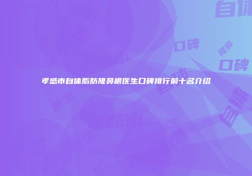 孝感市自体脂肪隆鼻根医生口碑排行前十名介绍