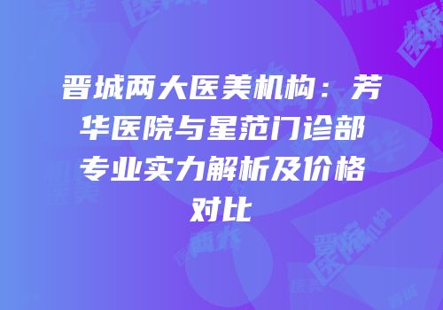 晋城两大医美机构：芳华医院与星范门诊部专业实力解析及价格对比