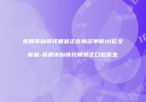 抚顺市自锁托槽矫正在榜名单前10位全新版-抚顺市自锁托槽矫正口腔医生