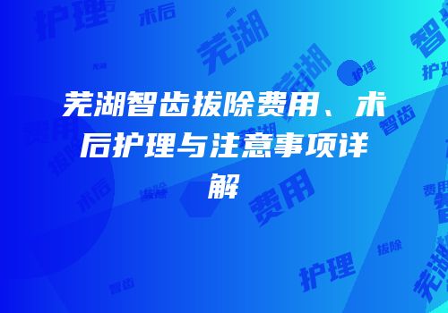 芜湖智齿拔除费用、术后护理与注意事项详解