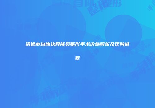 清远市自体软骨隆鼻整形手术价格解析及医院推荐