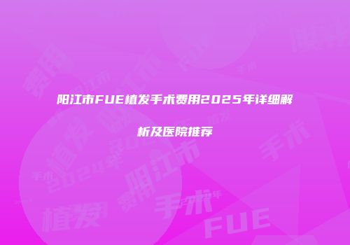 阳江市FUE植发手术费用2025年详细解析及医院推荐