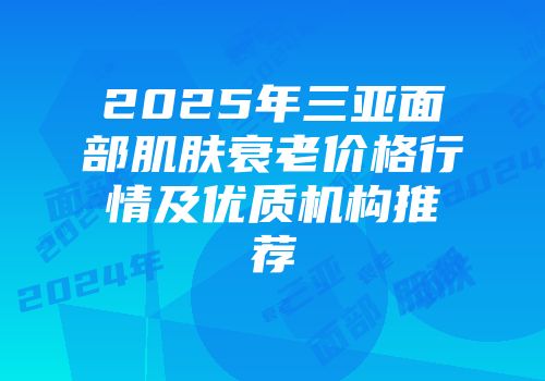 2025年三亚面部肌肤衰老价格行情及优质机构推荐