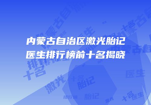 内蒙古自治区激光胎记医生排行榜前十名揭晓