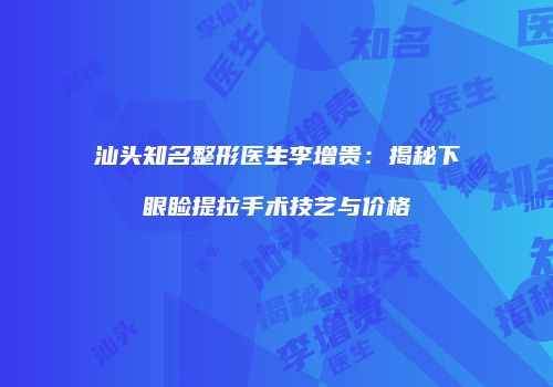 汕头知名整形医生李增贵：揭秘下眼睑提拉手术技艺与价格
