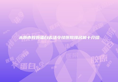 太原市胶原蛋白去法令纹医院排名前十介绍