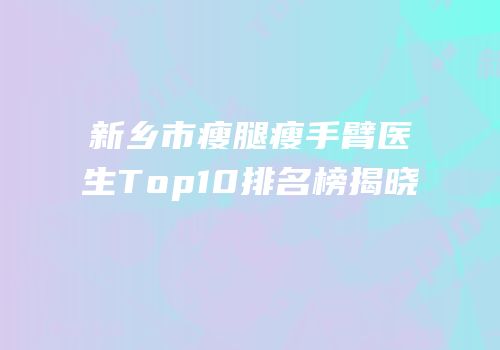 新乡市瘦腿瘦手臂医生Top10排名榜揭晓