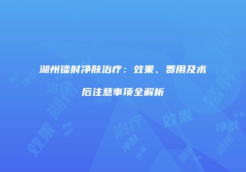 湖州镭射净肤治疗：效果、费用及术后注意事项全解析
