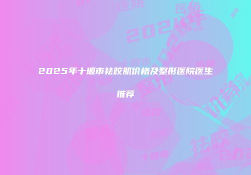2025年十堰市祛咬肌价格及整形医院医生推荐
